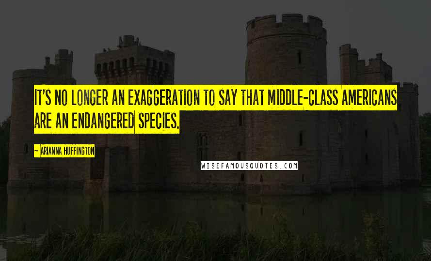 Arianna Huffington Quotes: It's no longer an exaggeration to say that middle-class Americans are an endangered species.