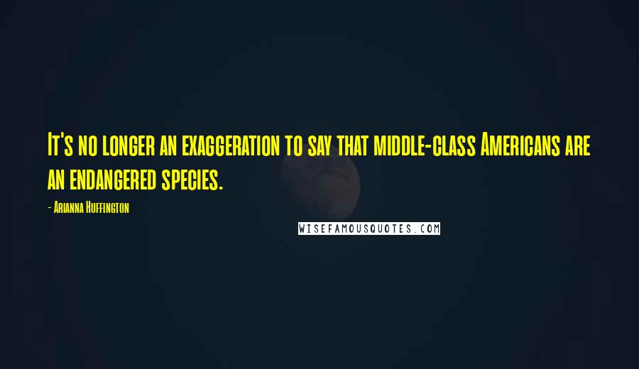 Arianna Huffington Quotes: It's no longer an exaggeration to say that middle-class Americans are an endangered species.