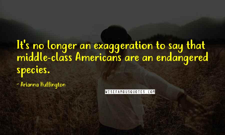 Arianna Huffington Quotes: It's no longer an exaggeration to say that middle-class Americans are an endangered species.