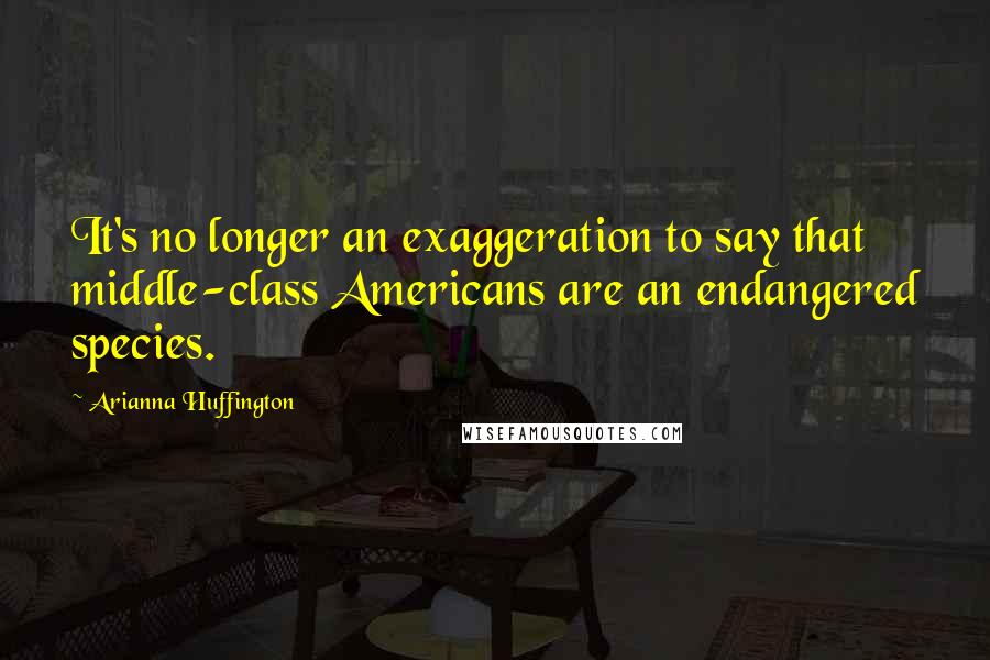 Arianna Huffington Quotes: It's no longer an exaggeration to say that middle-class Americans are an endangered species.