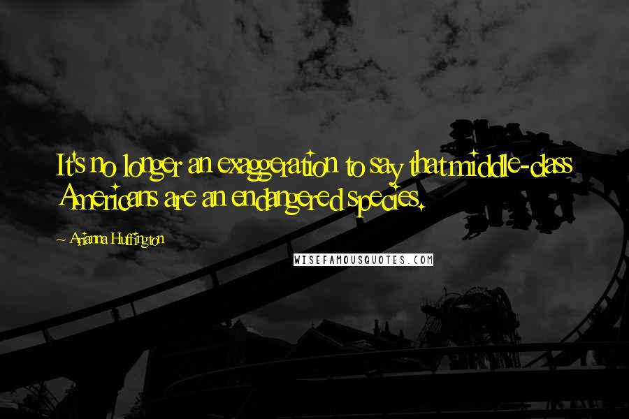 Arianna Huffington Quotes: It's no longer an exaggeration to say that middle-class Americans are an endangered species.