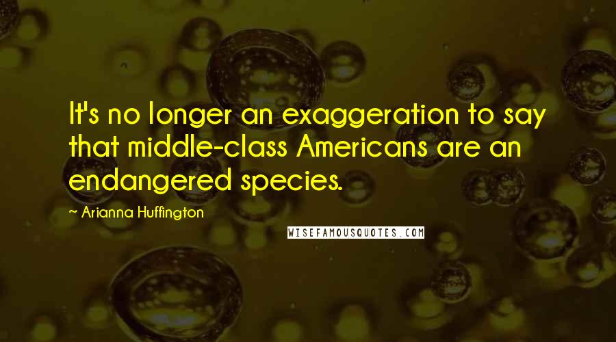 Arianna Huffington Quotes: It's no longer an exaggeration to say that middle-class Americans are an endangered species.