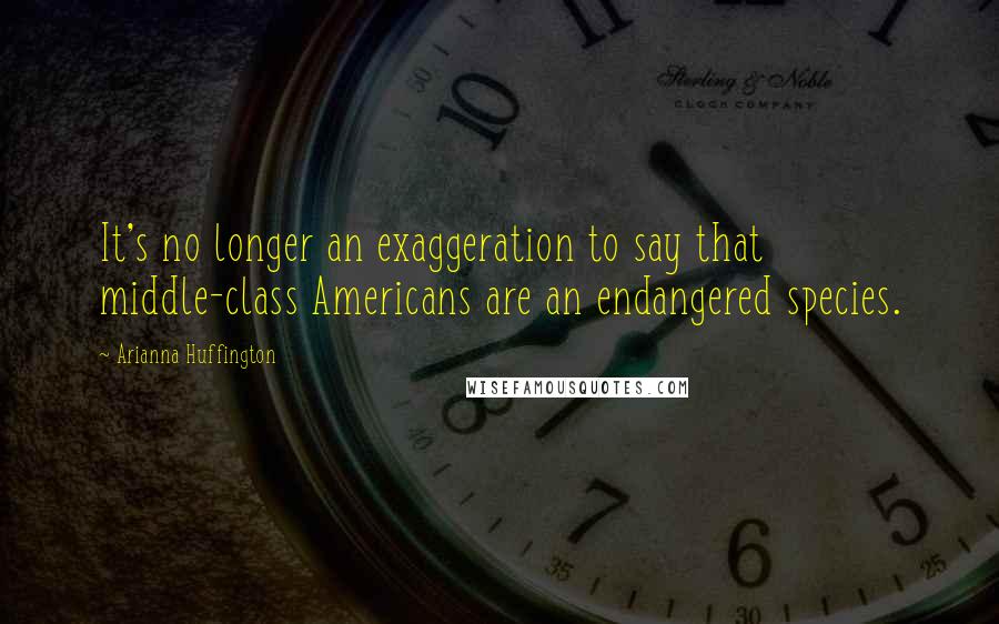 Arianna Huffington Quotes: It's no longer an exaggeration to say that middle-class Americans are an endangered species.