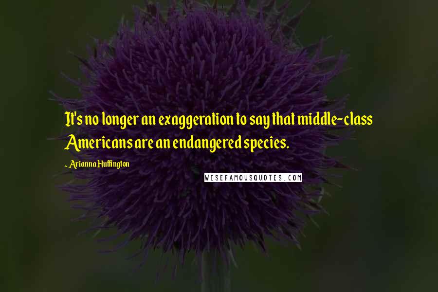 Arianna Huffington Quotes: It's no longer an exaggeration to say that middle-class Americans are an endangered species.