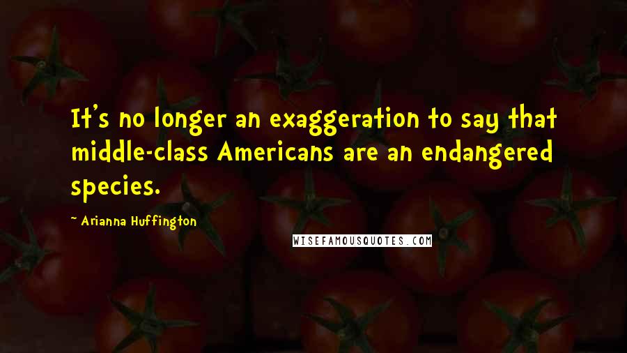 Arianna Huffington Quotes: It's no longer an exaggeration to say that middle-class Americans are an endangered species.