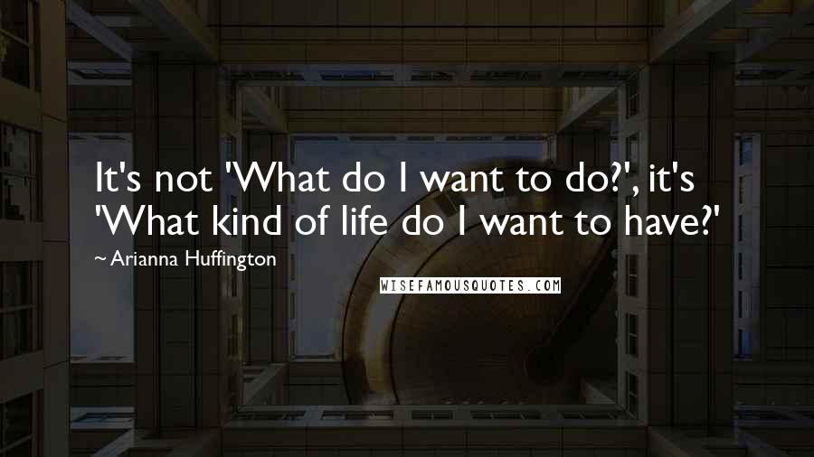 Arianna Huffington Quotes: It's not 'What do I want to do?', it's 'What kind of life do I want to have?'