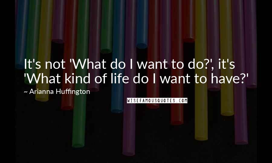 Arianna Huffington Quotes: It's not 'What do I want to do?', it's 'What kind of life do I want to have?'