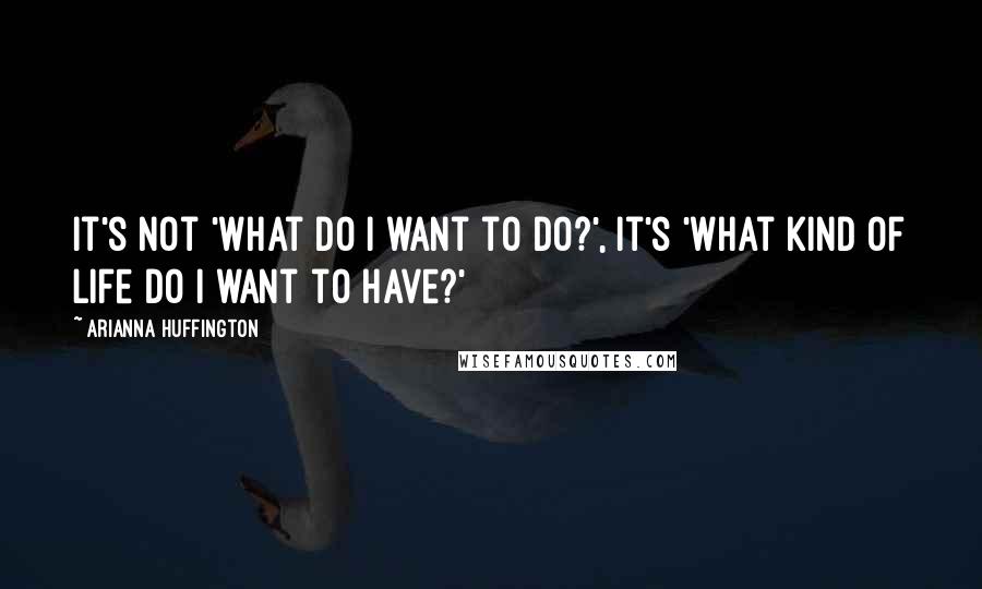 Arianna Huffington Quotes: It's not 'What do I want to do?', it's 'What kind of life do I want to have?'