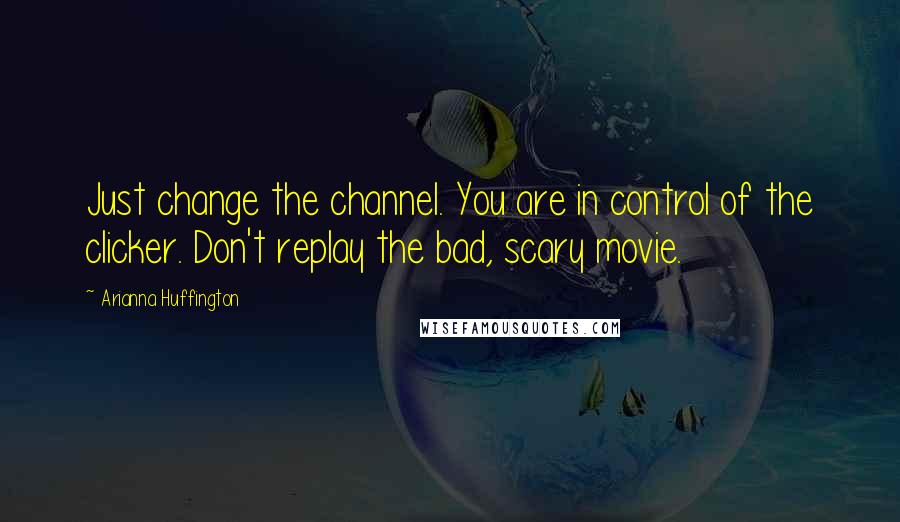 Arianna Huffington Quotes: Just change the channel. You are in control of the clicker. Don't replay the bad, scary movie.