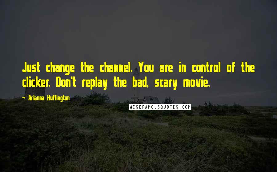 Arianna Huffington Quotes: Just change the channel. You are in control of the clicker. Don't replay the bad, scary movie.
