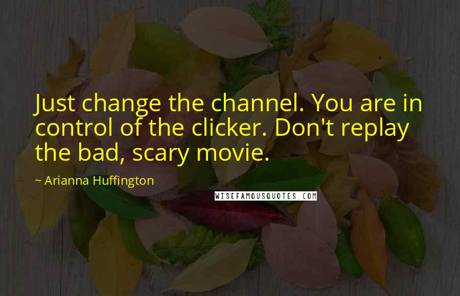 Arianna Huffington Quotes: Just change the channel. You are in control of the clicker. Don't replay the bad, scary movie.