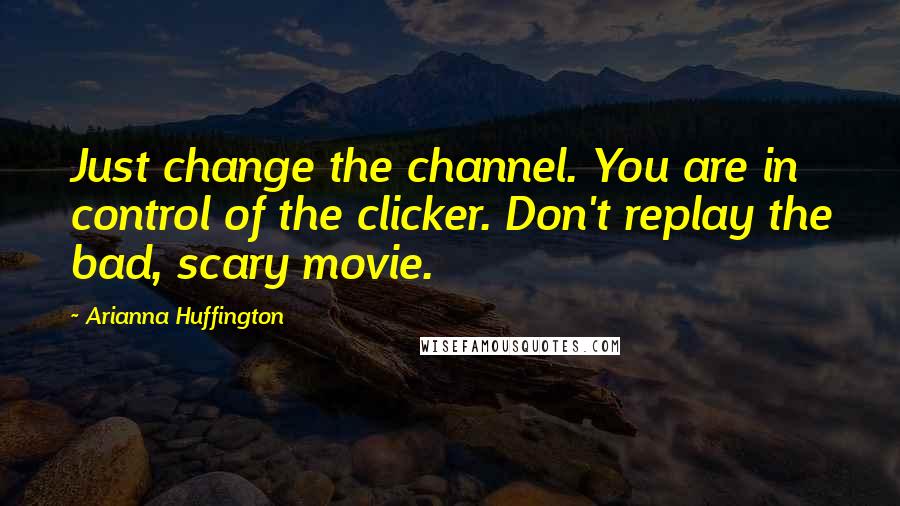 Arianna Huffington Quotes: Just change the channel. You are in control of the clicker. Don't replay the bad, scary movie.