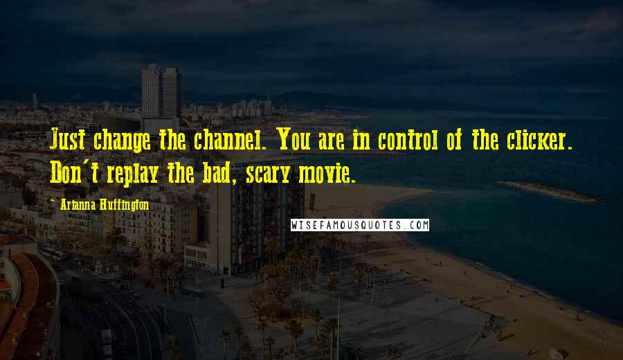 Arianna Huffington Quotes: Just change the channel. You are in control of the clicker. Don't replay the bad, scary movie.