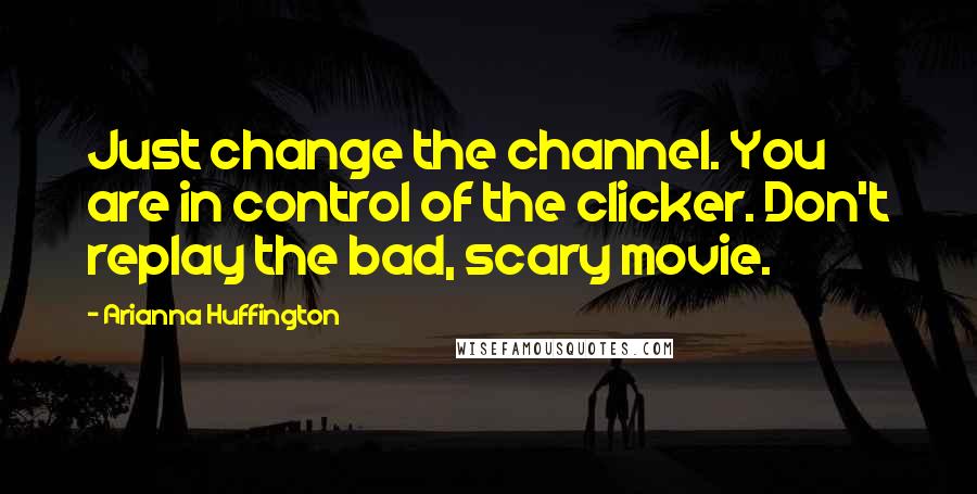 Arianna Huffington Quotes: Just change the channel. You are in control of the clicker. Don't replay the bad, scary movie.