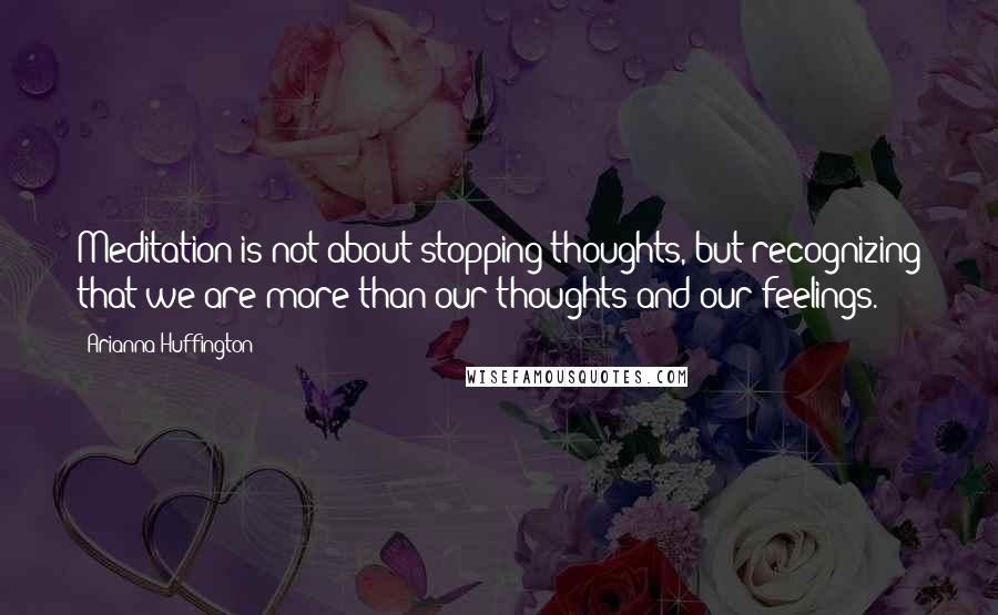 Arianna Huffington Quotes: Meditation is not about stopping thoughts, but recognizing that we are more than our thoughts and our feelings.