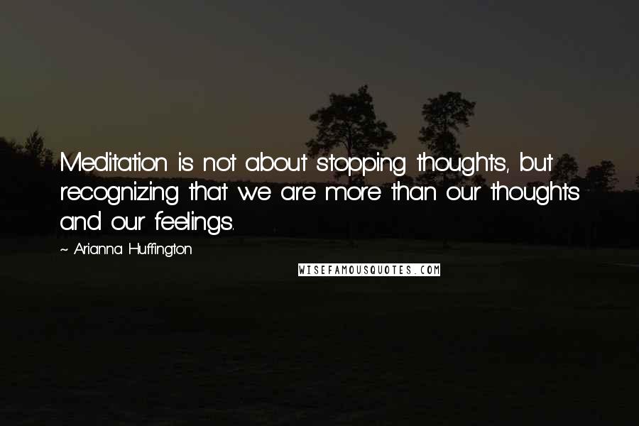 Arianna Huffington Quotes: Meditation is not about stopping thoughts, but recognizing that we are more than our thoughts and our feelings.