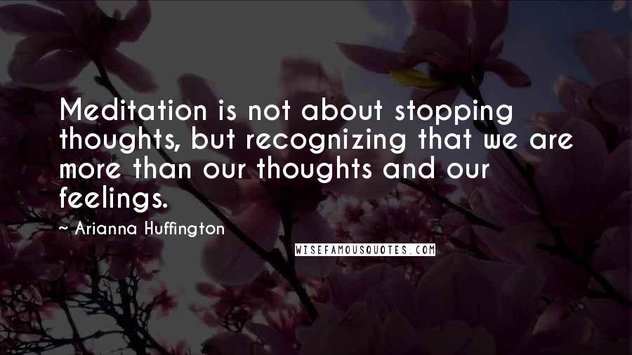 Arianna Huffington Quotes: Meditation is not about stopping thoughts, but recognizing that we are more than our thoughts and our feelings.