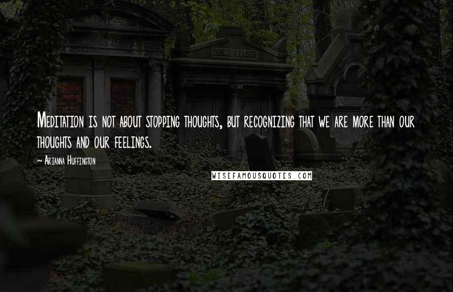 Arianna Huffington Quotes: Meditation is not about stopping thoughts, but recognizing that we are more than our thoughts and our feelings.