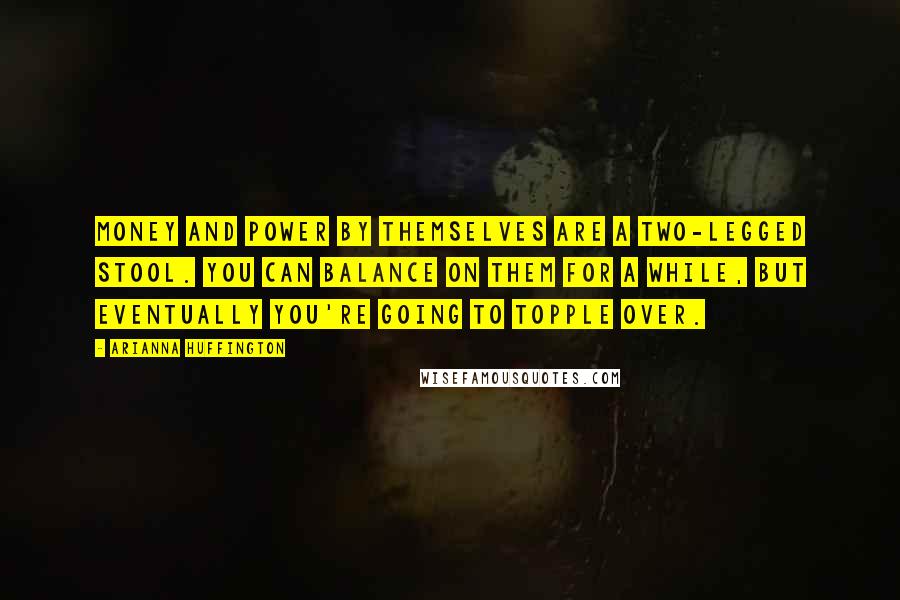 Arianna Huffington Quotes: Money and power by themselves are a two-legged stool. You can balance on them for a while, but eventually you're going to topple over.