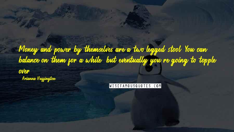 Arianna Huffington Quotes: Money and power by themselves are a two-legged stool. You can balance on them for a while, but eventually you're going to topple over.