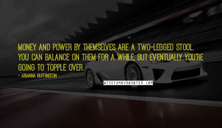 Arianna Huffington Quotes: Money and power by themselves are a two-legged stool. You can balance on them for a while, but eventually you're going to topple over.