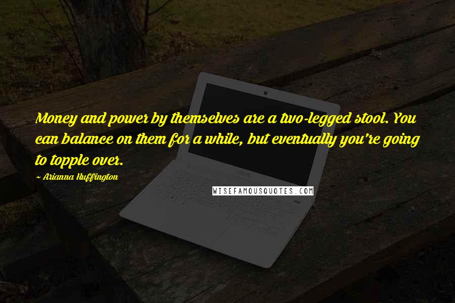 Arianna Huffington Quotes: Money and power by themselves are a two-legged stool. You can balance on them for a while, but eventually you're going to topple over.