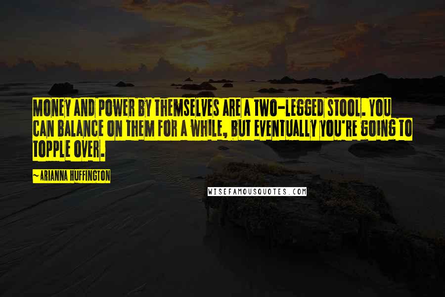 Arianna Huffington Quotes: Money and power by themselves are a two-legged stool. You can balance on them for a while, but eventually you're going to topple over.