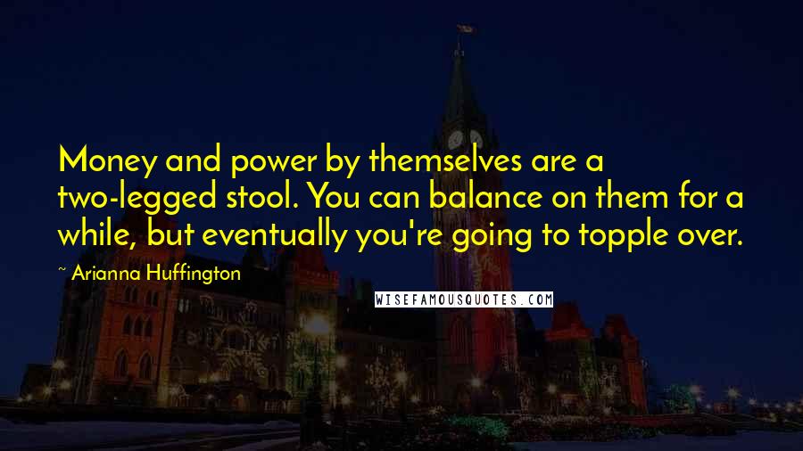 Arianna Huffington Quotes: Money and power by themselves are a two-legged stool. You can balance on them for a while, but eventually you're going to topple over.