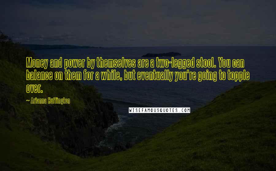 Arianna Huffington Quotes: Money and power by themselves are a two-legged stool. You can balance on them for a while, but eventually you're going to topple over.