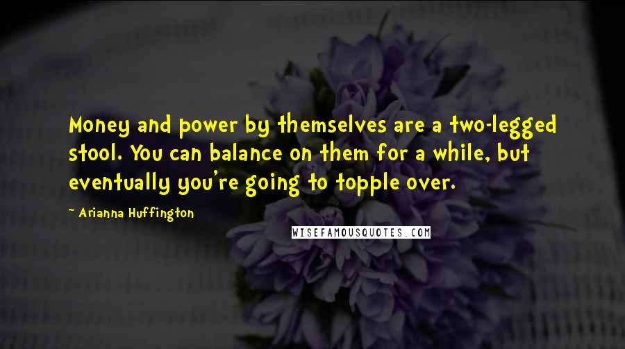 Arianna Huffington Quotes: Money and power by themselves are a two-legged stool. You can balance on them for a while, but eventually you're going to topple over.