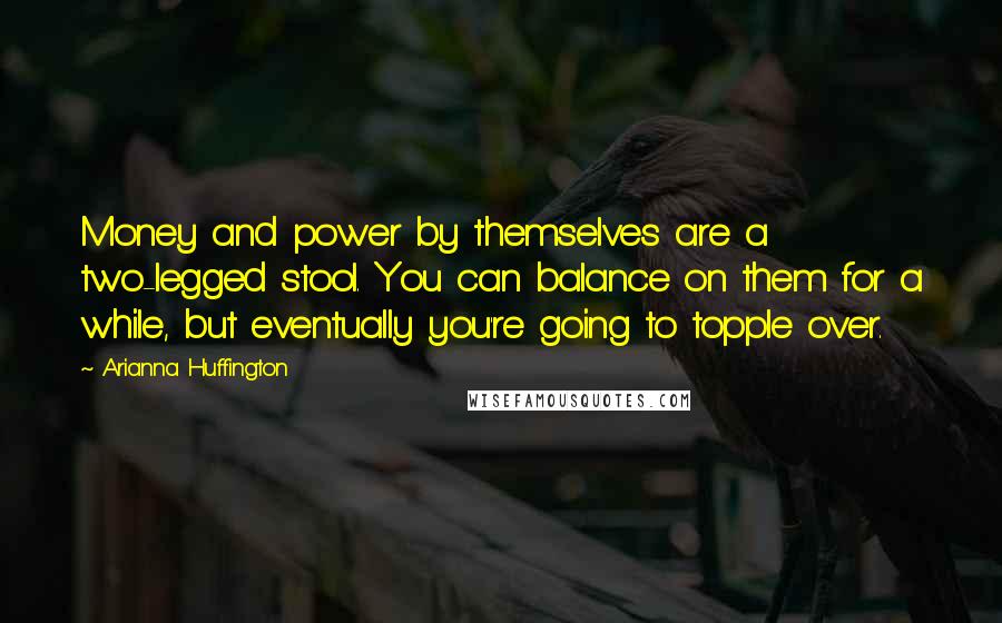 Arianna Huffington Quotes: Money and power by themselves are a two-legged stool. You can balance on them for a while, but eventually you're going to topple over.