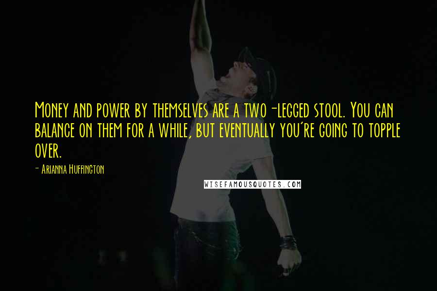 Arianna Huffington Quotes: Money and power by themselves are a two-legged stool. You can balance on them for a while, but eventually you're going to topple over.