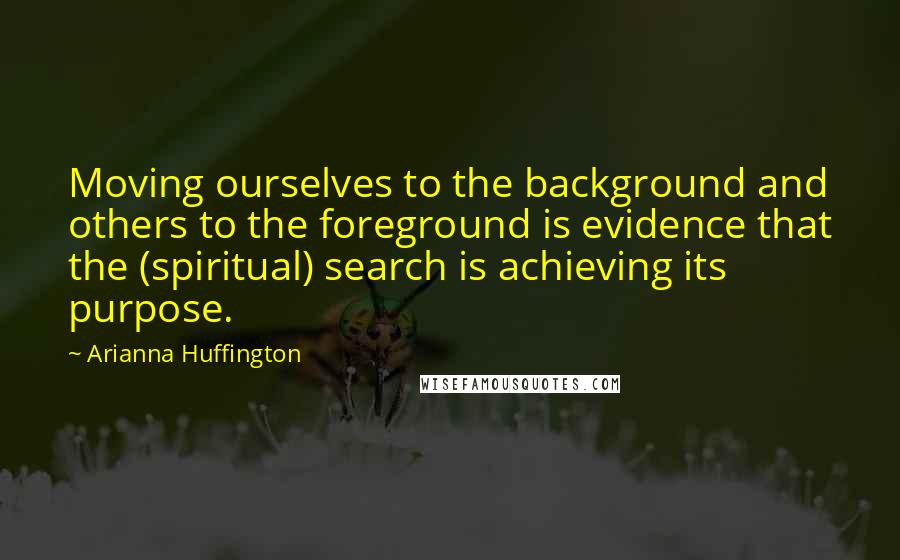 Arianna Huffington Quotes: Moving ourselves to the background and others to the foreground is evidence that the (spiritual) search is achieving its purpose.