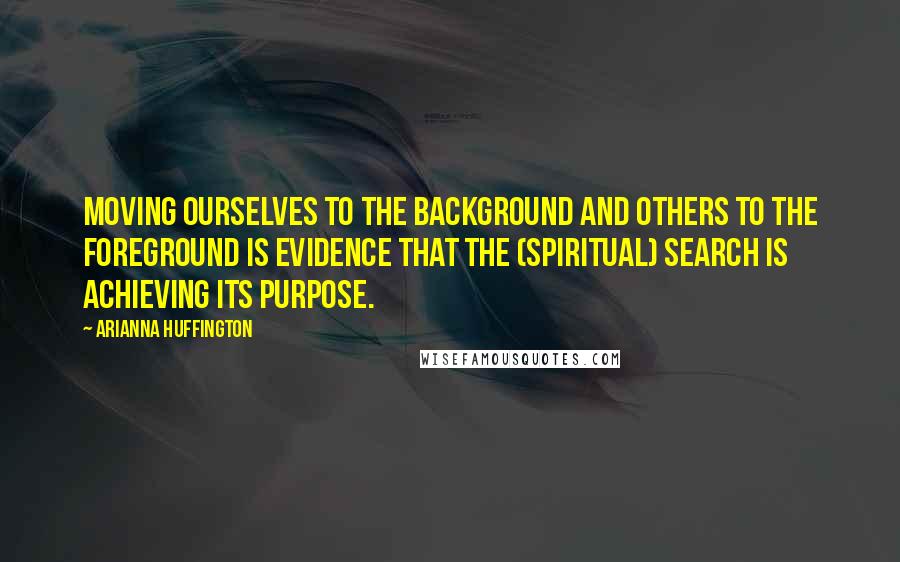 Arianna Huffington Quotes: Moving ourselves to the background and others to the foreground is evidence that the (spiritual) search is achieving its purpose.