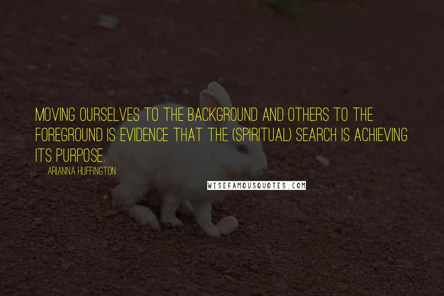 Arianna Huffington Quotes: Moving ourselves to the background and others to the foreground is evidence that the (spiritual) search is achieving its purpose.