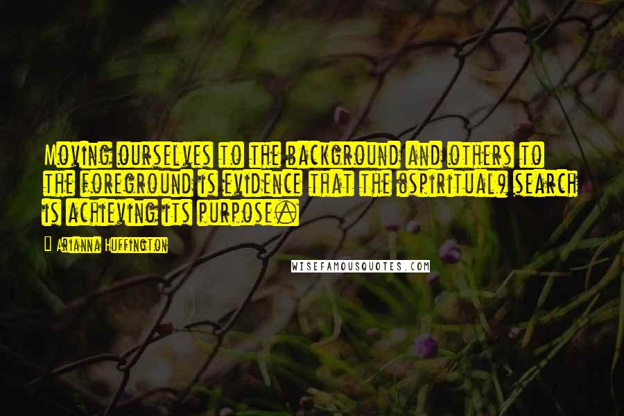 Arianna Huffington Quotes: Moving ourselves to the background and others to the foreground is evidence that the (spiritual) search is achieving its purpose.