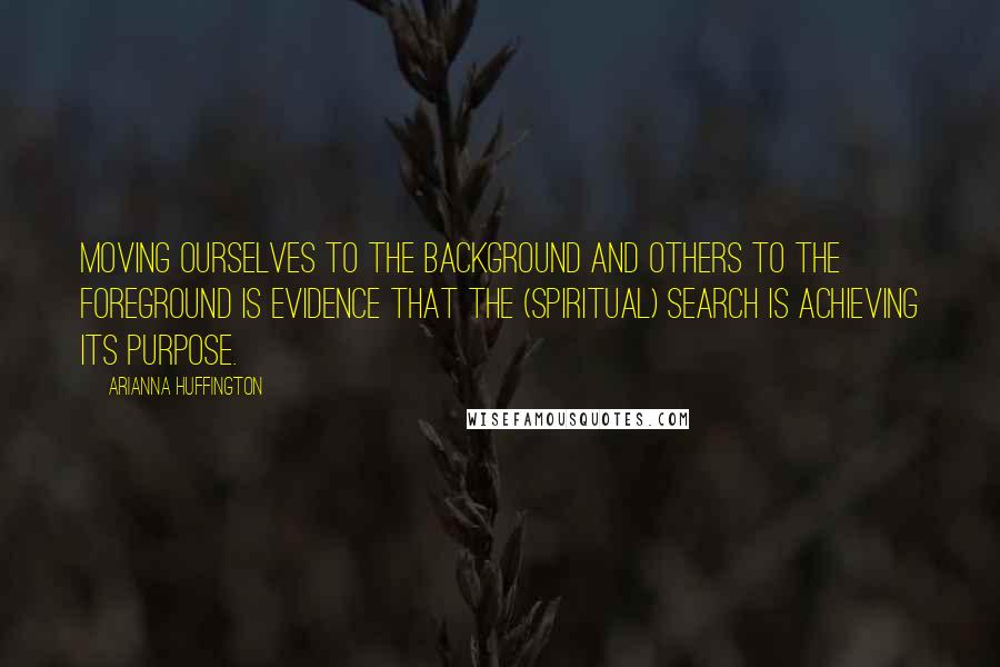 Arianna Huffington Quotes: Moving ourselves to the background and others to the foreground is evidence that the (spiritual) search is achieving its purpose.