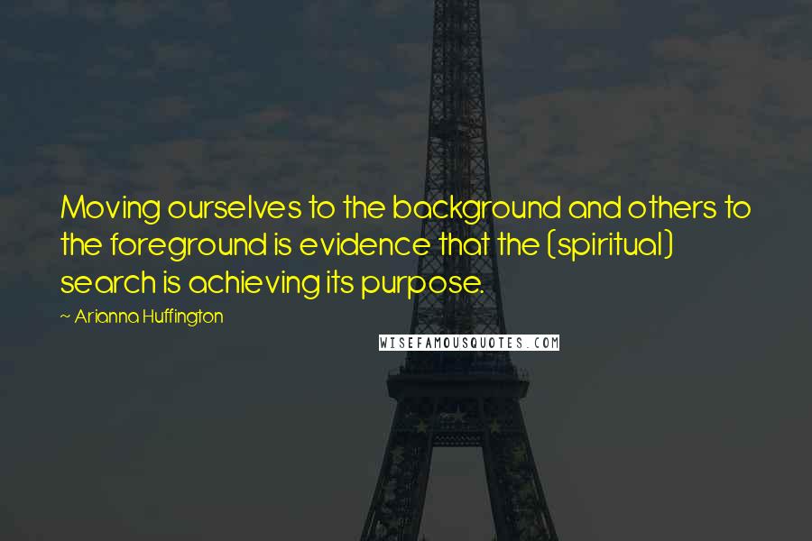 Arianna Huffington Quotes: Moving ourselves to the background and others to the foreground is evidence that the (spiritual) search is achieving its purpose.