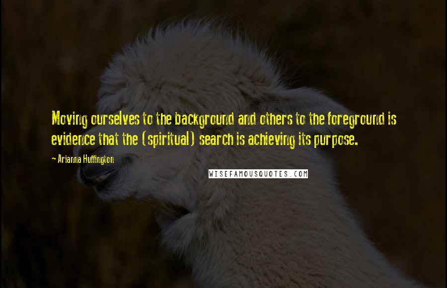 Arianna Huffington Quotes: Moving ourselves to the background and others to the foreground is evidence that the (spiritual) search is achieving its purpose.