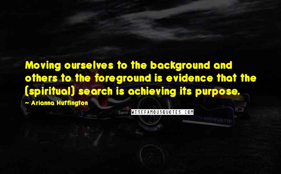 Arianna Huffington Quotes: Moving ourselves to the background and others to the foreground is evidence that the (spiritual) search is achieving its purpose.