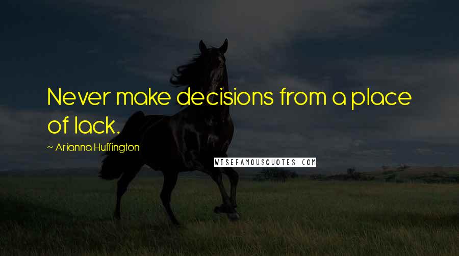 Arianna Huffington Quotes: Never make decisions from a place of lack.