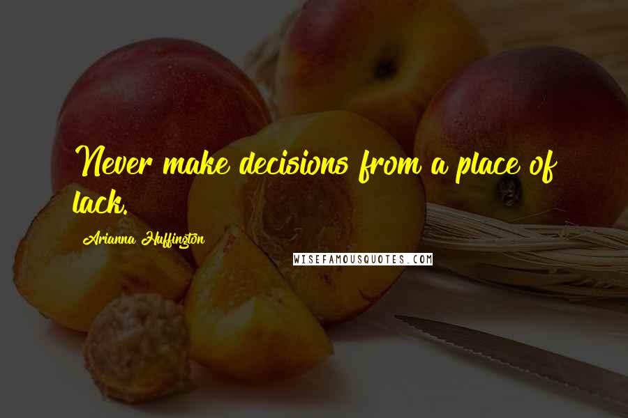 Arianna Huffington Quotes: Never make decisions from a place of lack.