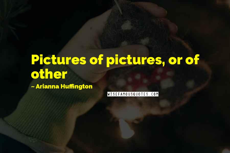 Arianna Huffington Quotes: Pictures of pictures, or of other