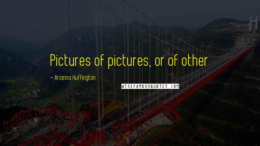 Arianna Huffington Quotes: Pictures of pictures, or of other