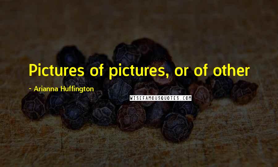 Arianna Huffington Quotes: Pictures of pictures, or of other