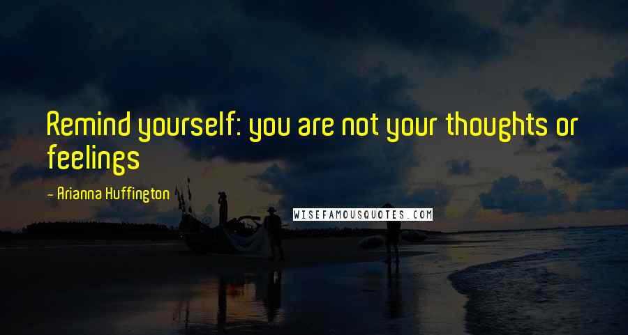 Arianna Huffington Quotes: Remind yourself: you are not your thoughts or feelings