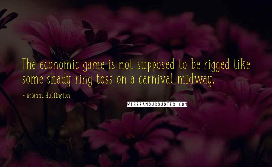 Arianna Huffington Quotes: The economic game is not supposed to be rigged like some shady ring toss on a carnival midway.