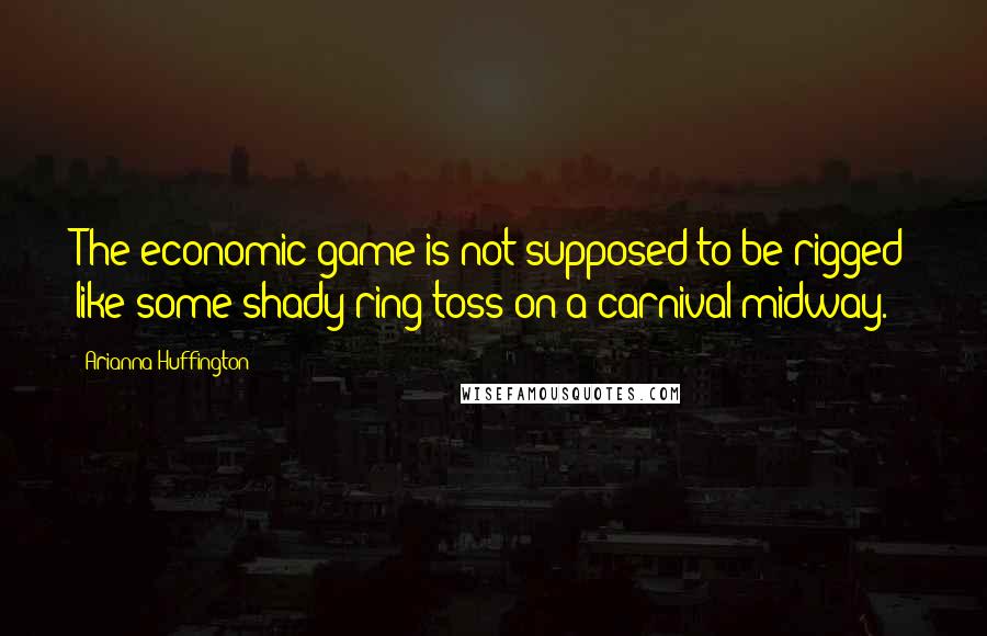 Arianna Huffington Quotes: The economic game is not supposed to be rigged like some shady ring toss on a carnival midway.