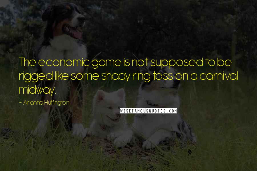 Arianna Huffington Quotes: The economic game is not supposed to be rigged like some shady ring toss on a carnival midway.
