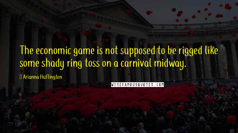 Arianna Huffington Quotes: The economic game is not supposed to be rigged like some shady ring toss on a carnival midway.